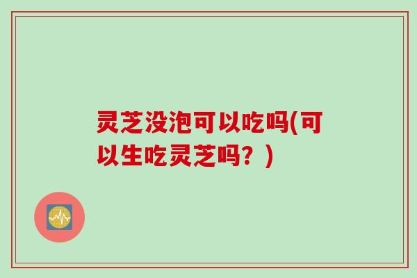 灵芝没泡可以吃吗(可以生吃灵芝吗？)