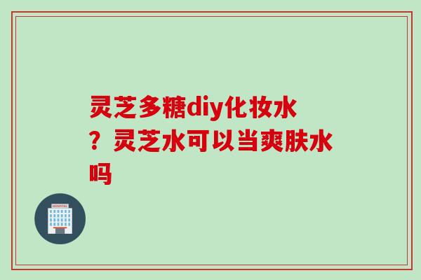 灵芝多糖diy化妆水？灵芝水可以当爽肤水吗