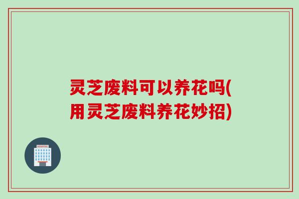 灵芝废料可以养花吗(用灵芝废料养花妙招)
