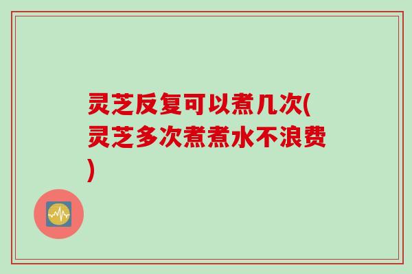 灵芝反复可以煮几次(灵芝多次煮煮水不浪费)