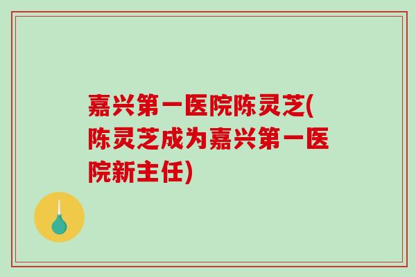 嘉兴第一医院陈灵芝(陈灵芝成为嘉兴第一医院新主任)