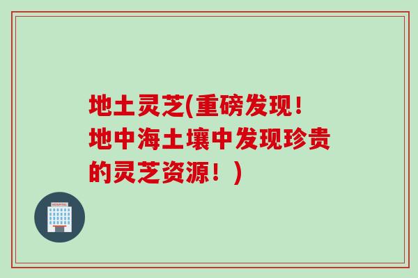 地土灵芝(重磅发现！地中海土壤中发现珍贵的灵芝资源！)