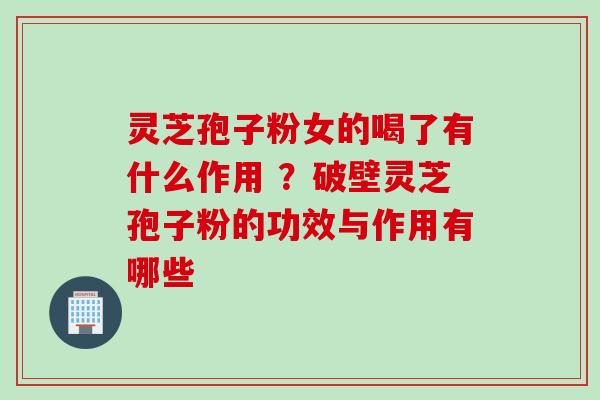 灵芝孢子粉女的喝了有什么作用 ？破壁灵芝孢子粉的功效与作用有哪些