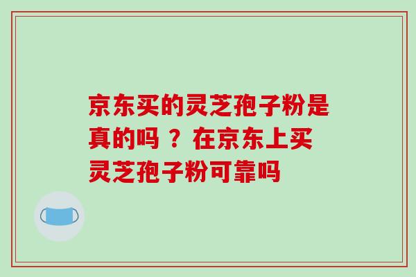 京东买的灵芝孢子粉是真的吗 ？在京东上买灵芝孢子粉可靠吗