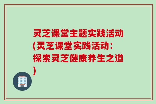 灵芝课堂主题实践活动(灵芝课堂实践活动：探索灵芝健康养生之道)