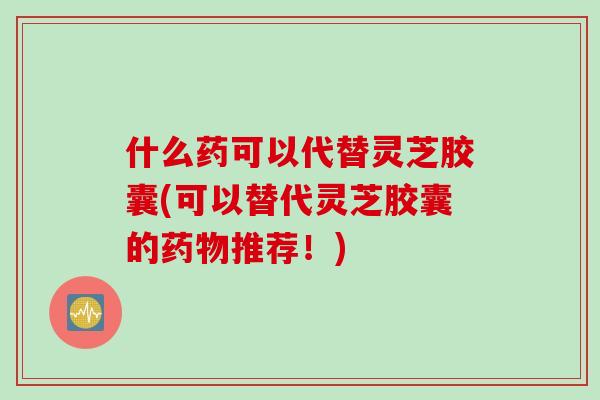 什么药可以代替灵芝胶囊(可以替代灵芝胶囊的药物推荐！)