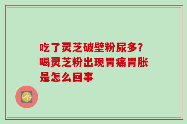吃了灵芝破壁粉尿多?喝灵芝粉出现胃痛胃胀是怎么回事 吃了灵芝破壁粉尿多?喝灵芝粉出现胃痛胃胀是怎么回事