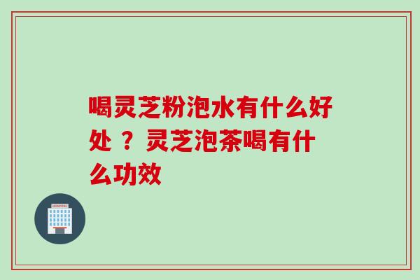 喝灵芝粉泡水有什么好处 ？灵芝泡茶喝有什么功效