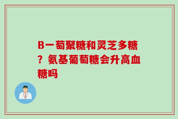 B一萄聚糖和灵芝多糖？氨基葡萄糖会升高吗