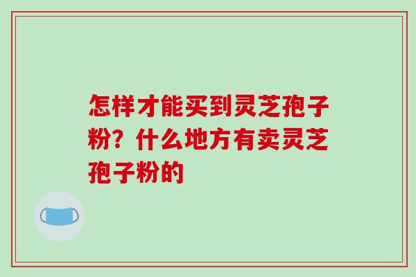 怎样才能买到灵芝孢子粉？什么地方有卖灵芝孢子粉的