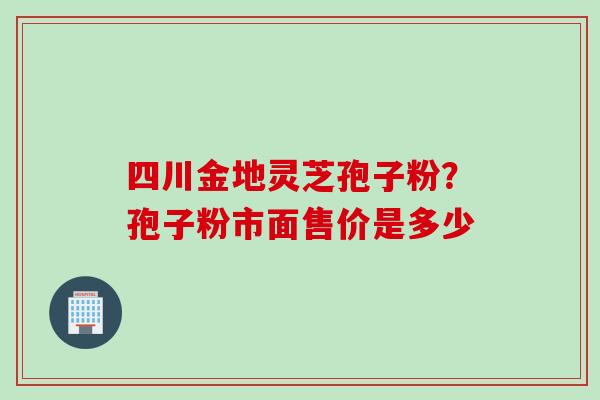 四川金地灵芝孢子粉？孢子粉市面售价是多少