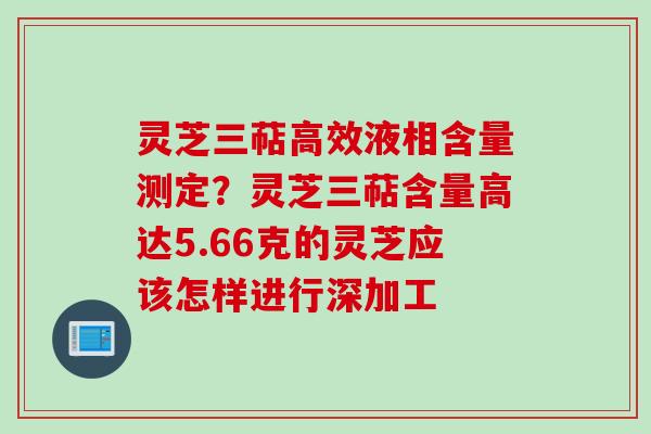 灵芝三萜高效液相含量测定？灵芝三萜含量高达5.66克的灵芝应该怎样进行深加工