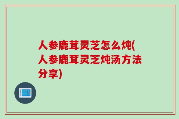 人参鹿茸灵芝怎么炖(人参鹿茸灵芝炖汤方法分享)