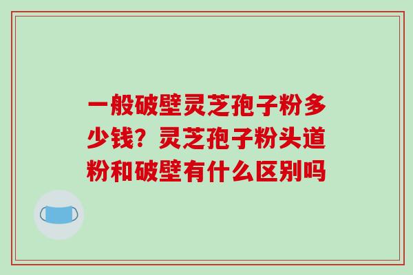 一般破壁灵芝孢子粉多少钱？灵芝孢子粉头道粉和破壁有什么区别吗