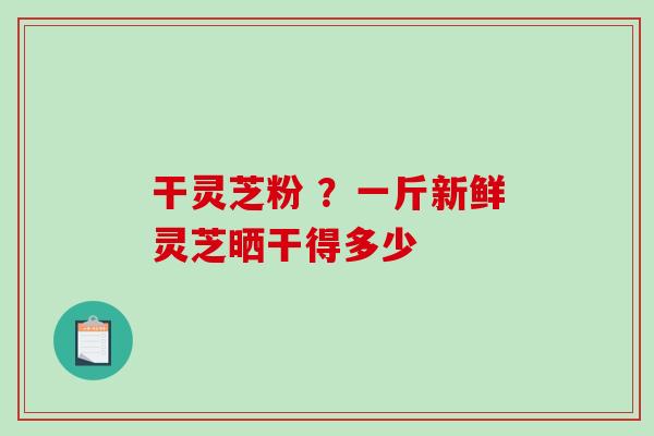 干灵芝粉 ?一斤新鲜灵芝晒干得多少 干灵芝粉 ?一斤新鲜灵芝晒干得多少