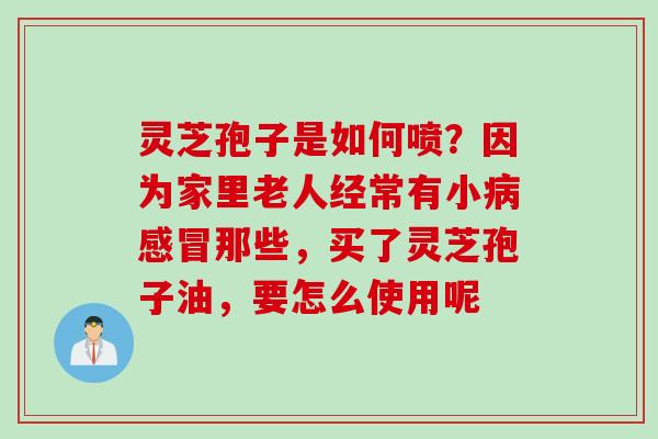 灵芝孢子是如何喷？因为家里老人经常有小病感冒那些，买了灵芝孢子油，要怎么使用呢