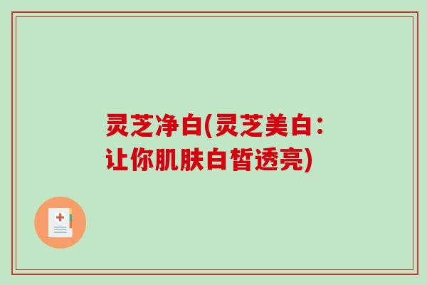 灵芝净白(灵芝美白:让你白皙透亮) 灵芝净白(灵芝美白:让你白皙透亮)