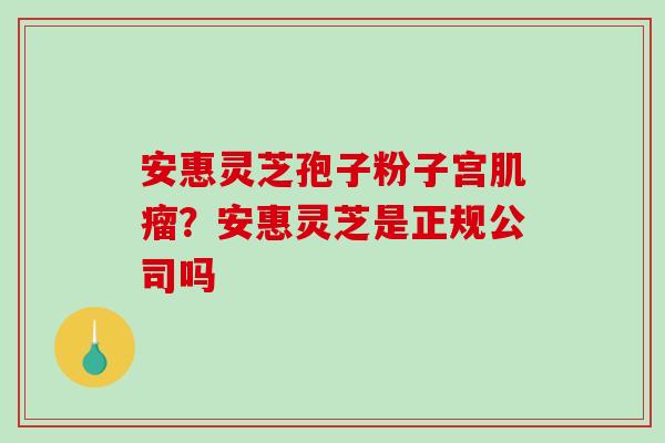 安惠灵芝孢子粉子宫肌瘤？安惠灵芝是正规公司吗