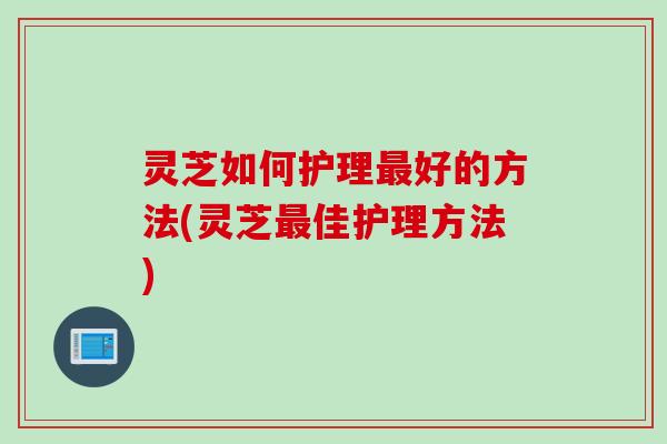灵芝如何护理最好的方法(灵芝最佳护理方法)