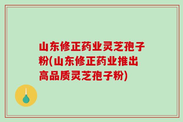 山东修正药业灵芝孢子粉(山东修正药业推出高品质灵芝孢子粉)