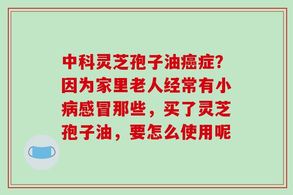 中科灵芝孢子油癌症？因为家里老人经常有小病感冒那些，买了灵芝孢子油，要怎么使用呢