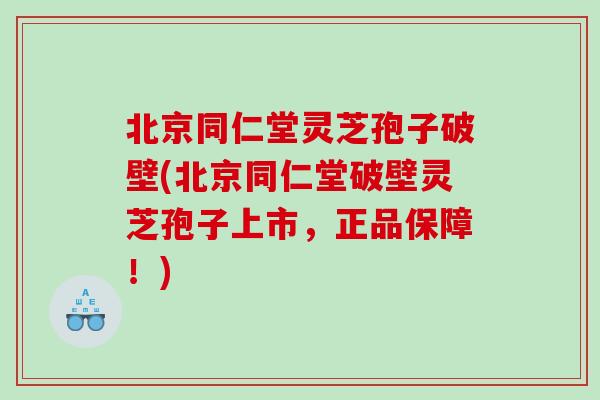 北京同仁堂灵芝孢子破壁(北京同仁堂破壁灵芝孢子上市，正品保障！)