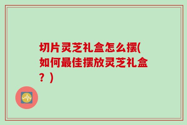 切片灵芝礼盒怎么摆(如何最佳摆放灵芝礼盒？)