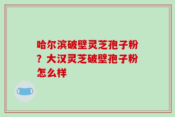 哈尔滨破壁灵芝孢子粉？大汉灵芝破壁孢子粉怎么样