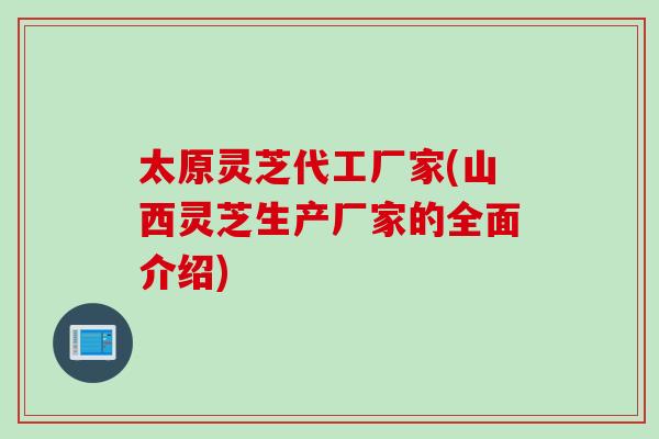 太原灵芝代工厂家(山西灵芝生产厂家的全面介绍)