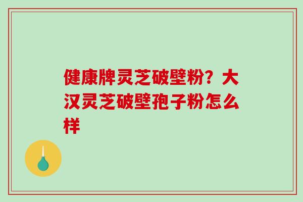 健康牌灵芝破壁粉？大汉灵芝破壁孢子粉怎么样
