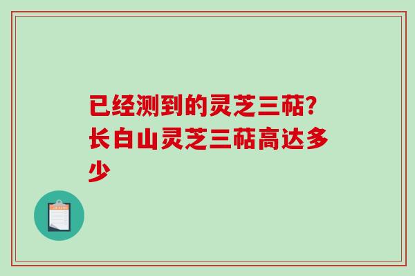 已经测到的灵芝三萜？长白山灵芝三萜高达多少