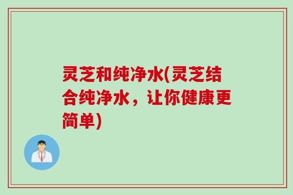 灵芝和纯净水(灵芝结合纯净水，让你健康更简单)