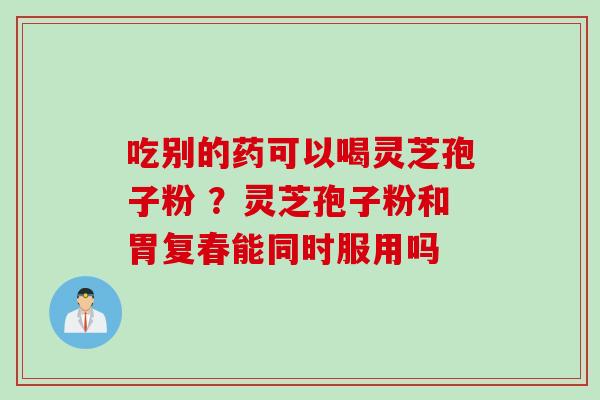 吃别的药可以喝灵芝孢子粉 ？灵芝孢子粉和胃复春能同时服用吗
