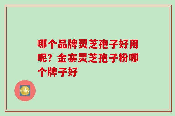 哪个品牌灵芝孢子好用呢？金寨灵芝孢子粉哪个牌子好
