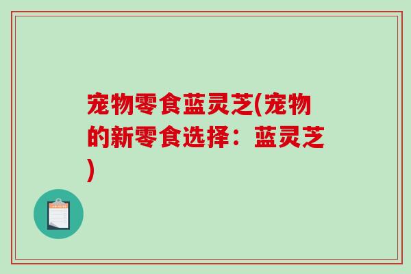 宠物零食蓝灵芝(宠物的新零食选择：蓝灵芝)