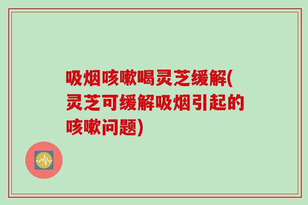 吸烟咳嗽喝灵芝缓解(灵芝可缓解吸烟引起的咳嗽问题)