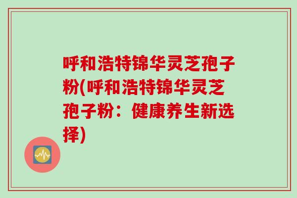 呼和浩特锦华灵芝孢子粉(呼和浩特锦华灵芝孢子粉：健康养生新选择)