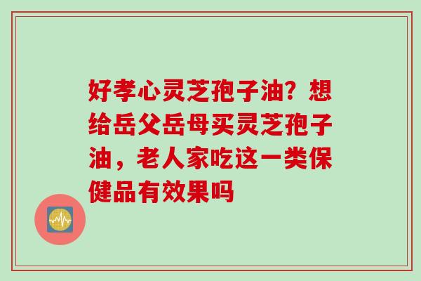 好孝心灵芝孢子油？想给岳父岳母买灵芝孢子油，老人家吃这一类保健品有效果吗