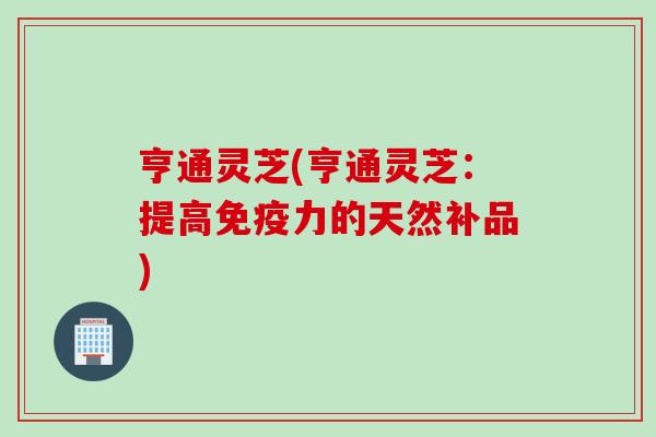 亨通灵芝(亨通灵芝：提高免疫力的天然补品)