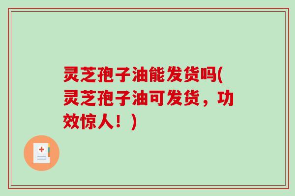 灵芝孢子油能发货吗(灵芝孢子油可发货，功效惊人！)