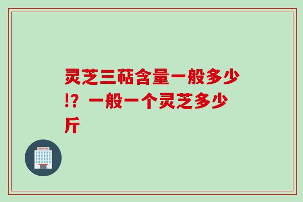 灵芝三萜含量一般多少!？一般一个灵芝多少斤