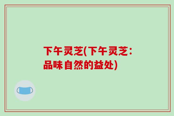 下午灵芝(下午灵芝：品味自然的益处)