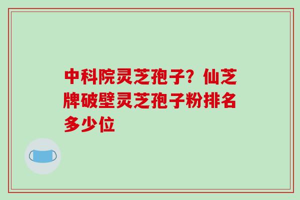 中科院灵芝孢子？仙芝牌破壁灵芝孢子粉排名多少位