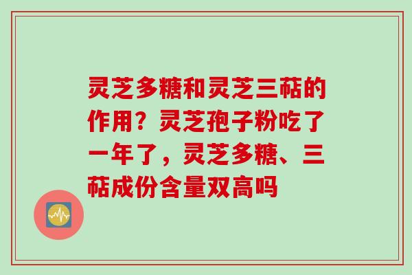 灵芝多糖和灵芝三萜的作用？灵芝孢子粉吃了一年了，灵芝多糖、三萜成份含量双高吗