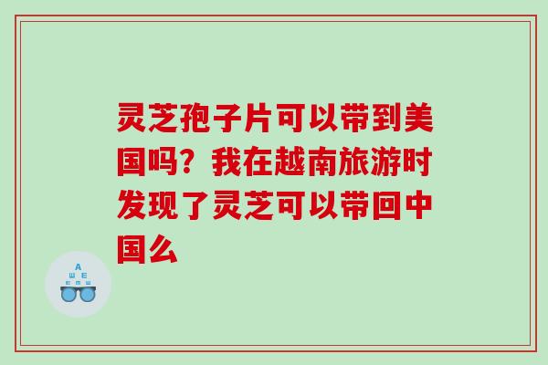 灵芝孢子片可以带到美国吗？我在越南旅游时发现了灵芝可以带回中国么
