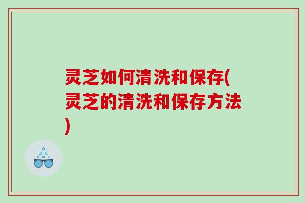灵芝如何清洗和保存(灵芝的清洗和保存方法)