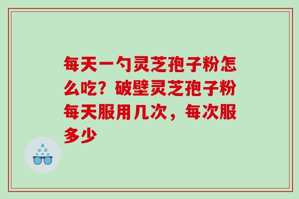 每天一勺灵芝孢子粉怎么吃？破壁灵芝孢子粉每天服用几次，每次服多少