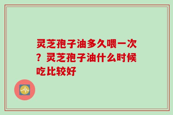 灵芝孢子油多久喂一次？灵芝孢子油什么时候吃比较好