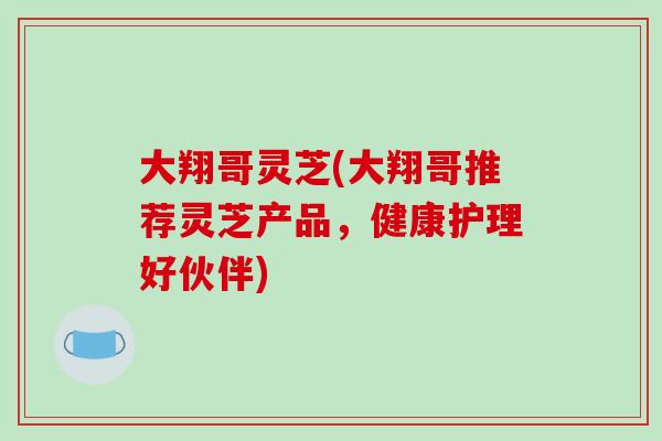 大翔哥灵芝(大翔哥推荐灵芝产品，健康护理好伙伴)