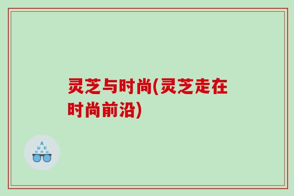 灵芝与时尚(灵芝走在时尚前沿)